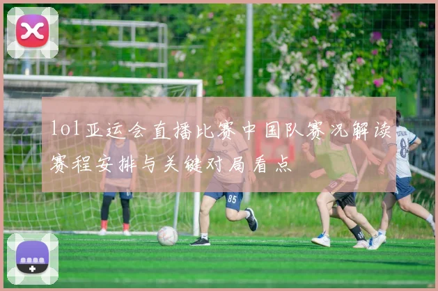 lol亚运会直播比赛中国队赛况解读赛程安排与关键对局看点