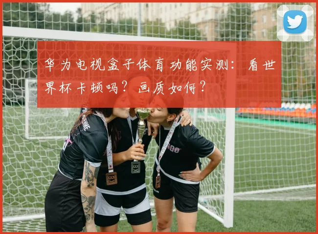 华为电视盒子体育功能实测：看世界杯卡顿吗？画质如何？