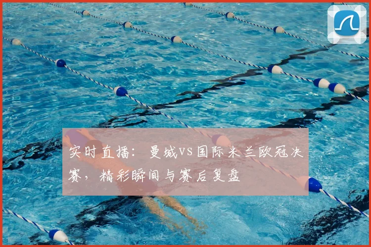 实时直播：曼城vs国际米兰欧冠决赛，精彩瞬间与赛后复盘