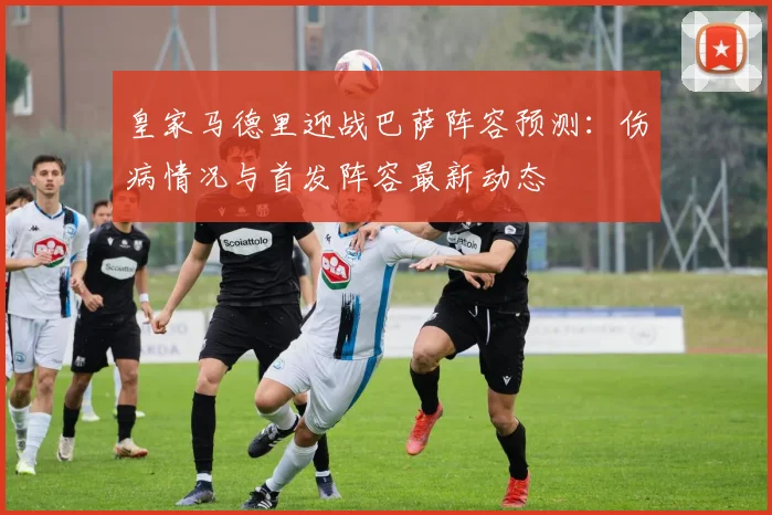 皇家马德里迎战巴萨阵容预测：伤病情况与首发阵容最新动态