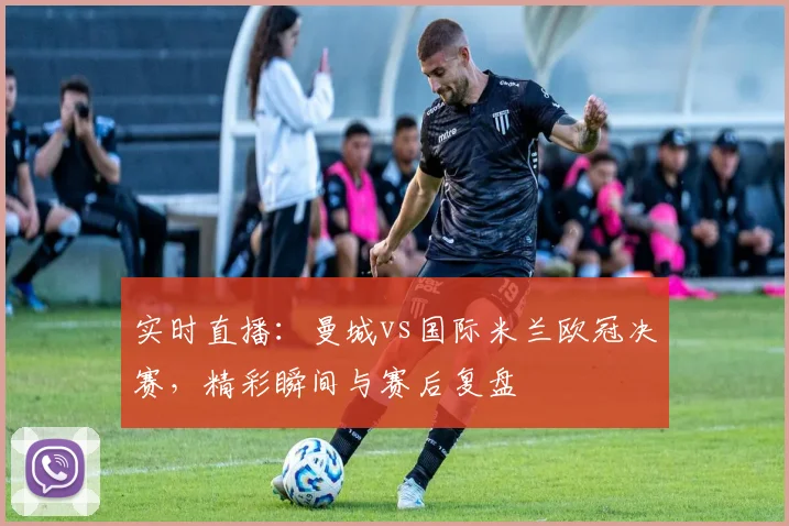 实时直播：曼城vs国际米兰欧冠决赛，精彩瞬间与赛后复盘